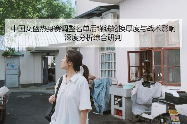 中国女篮热身赛调整名单后锋线轮换厚度与战术影响深度分析综合研判